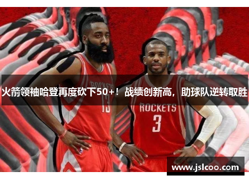 火箭领袖哈登再度砍下50+！战绩创新高，助球队逆转取胜